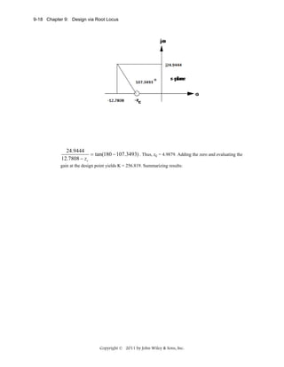 9-18 Chapter 9: Design via Root Locus

24.9444
= tan(180 − 107.3493) . Thus, zc = 4.9879. Adding the zero and evaluating the
12.7808 − zc
gain at the design point yields K = 256.819. Summarizing results:

Copyright © 2011 by John Wiley & Sons, Inc.

 