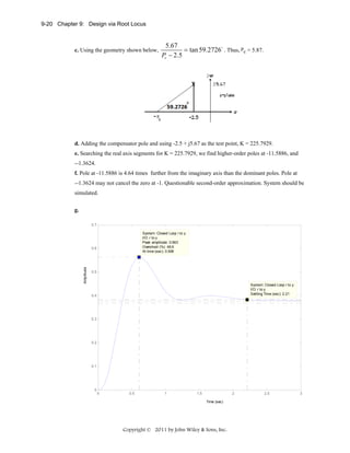9-20 Chapter 9: Design via Root Locus

c. Using the geometry shown below,

5.67
= tan 59.2726o . Thus, pc = 5.87.
Pc − 2.5

d. Adding the compensator pole and using -2.5 + j5.67 as the test point, K = 225.7929.
e. Searching the real axis segments for K = 225.7929, we find higher-order poles at -11.5886, and
--1.3624.
f. Pole at -11.5886 is 4.64 times further from the imaginary axis than the dominant poles. Pole at
--1.3624 may not cancel the zero at -1. Questionable second-order approximation. System should be
simulated.
g.
0.7
System: Closed Loop r to y
I/O: r to y
Peak amplitude: 0.563
Overshoot (%): 49.9
At time (sec): 0.609

Amplitude

0.6

0.5

System: Closed Loop r to y
I/O: r to y
Settling Time (sec): 2.21

0.4

0.3

0.2

0.1

0
0

0.5

1

1.5

2
Time (sec)

Copyright © 2011 by John Wiley & Sons, Inc.

2.5

3

 