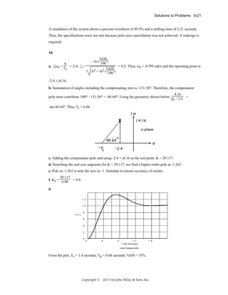 Solutions to Problems 9-21

A simulation of the system shows a percent overshoot of 49.9% and a settling time of 2.21 seconds.
Thus, the specifications were not met because pole-zero cancellation was not achieved. A redesign is
required.
10.
4
a. ζωn = T = 2.4; ζ =
s

%OS
- ln ( 100 )
= 0.5. Thus, ωn = 4.799 rad/s and the operating point is
%OS
π2 + ln2 ( 100 )

-2.4 ± j4.16.
b. Summation of angles including the compensating zero is -131.36o. Therefore, the compensator
4.16
pole must contribute 180o - 131.36o = -48.64o. Using the geometry shown below, p - 2.4 =
c
tan 48.64o. Thus, pc = 6.06.

c. Adding the compensator pole and using -2.4 + j4.16 as the test point, K = 29.117.
d. Searching the real axis segments for K = 29.117, we find a higher-order pole at -1.263.
e. Pole at -1.263 is near the zero at -1. Simulate to ensure accuracy of results.
29.117
f. Ka = 6.06 = 4.8
g.

From the plot, Ts = 1.4 seconds; Tp = 0.68 seconds; %OS = 35%.

Copyright © 2011 by John Wiley & Sons, Inc.

 