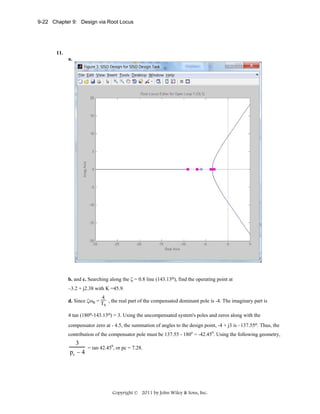 9-22 Chapter 9: Design via Root Locus

11.
a.

b. and c. Searching along the ζ = 0.8 line (143.13o), find the operating point at
–3.2 + j2.38 with K =45.9.
4
d. Since ζωn = T , the real part of the compensated dominant pole is -4. The imaginary part is
s

4 tan (180o-143.13o) = 3. Using the uncompensated system's poles and zeros along with the
compensator zero at - 4.5, the summation of angles to the design point, -4 + j3 is –137.55o. Thus, the
contribution of the compensator pole must be 137.55 - 180o = -42.450. Using the following geometry,

3
= tan 42.450, or pc = 7.28.
pc − 4

Copyright © 2011 by John Wiley & Sons, Inc.

 