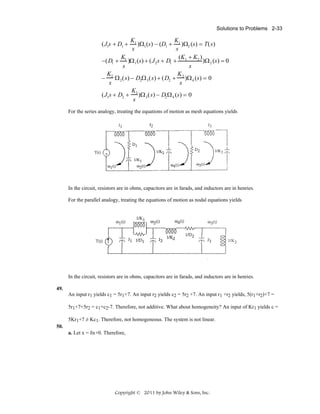 Solutions to Problems 2-33

K1
K
)Ω1 (s) − (D1 + 1 )Ω2 (s) = T(s)
s
s
K
(K + K2 )
)Ω 2 (s) = 0
−(D1 + 1 )Ω 1 (s) + (J 2 s + D1 + 1
s
s
K
K
− 2 Ω 2 (s) − D2Ω 3 (s) + (D2 + 2 )Ω 4 (s) = 0
s
s
K
(J3 s + D2 + 3 )Ω 3 (s) − D2 Ω 4 (s) = 0
s

(J1s + D1 +

For the series analogy, treating the equations of motion as mesh equations yields

In the circuit, resistors are in ohms, capacitors are in farads, and inductors are in henries.
For the parallel analogy, treating the equations of motion as nodal equations yields

In the circuit, resistors are in ohms, capacitors are in farads, and inductors are in henries.
49.
An input r1 yields c1 = 5r1+7. An input r2 yields c2 = 5r2 +7. An input r1 +r2 yields, 5(r1+r2)+7 =
5r1+7+5r2 = c1+c2-7. Therefore, not additive. What about homogeneity? An input of Kr1 yields c =
5Kr1+7 ≠ Kc1. Therefore, not homogeneous. The system is not linear.
50.
a. Let x = δx+0. Therefore,

Copyright © 2011 by John Wiley & Sons, Inc.

 