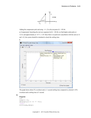 Solutions to Problems 9-23

Adding the compensator pole and using – 4 + j3 as the test point, K = 105.46.
e. Compensated: Searching the real axis segments for K = 105.46, we find higher-order poles at
12.32, and approximately at –4.71 ± 1.38. Since there is no pole/zero cancellation with the zeros at -6
and –4.5, the system should be simulated to check the settling time.
f.

The graph shows about 2% overshoot and a 1.1 second settling time compared to a desired 1.52%
overshoot and a settling time of 1 second.
12.
Program:
clf
numg=[1 6];
deng=poly([-3 -4 -7 -9]);
'G(s)'
G=tf(numg,deng);

Copyright © 2011 by John Wiley & Sons, Inc.

 