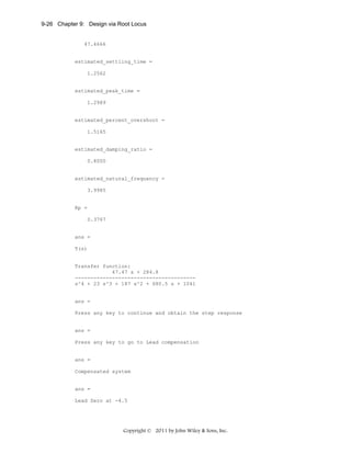9-26 Chapter 9: Design via Root Locus

47.4666

estimated_settling_time =
1.2562

estimated_peak_time =
1.2989

estimated_percent_overshoot =
1.5165

estimated_damping_ratio =
0.8000

estimated_natural_frequency =
3.9985

Kp =
0.3767

ans =
T(s)

Transfer function:
47.47 s + 284.8
--------------------------------------s^4 + 23 s^3 + 187 s^2 + 680.5 s + 1041

ans =
Press any key to continue and obtain the step response

ans =
Press any key to go to Lead compensation

ans =
Compensated system

ans =
Lead Zero at -4.5

Copyright © 2011 by John Wiley & Sons, Inc.

 