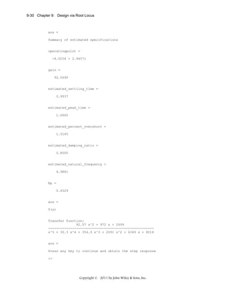 9-30 Chapter 9: Design via Root Locus

ans =
Summary of estimated specifications

operatingpoint =
-4.0254 + 2.9457i

gain =
92.5690

estimated_settling_time =
0.9937

estimated_peak_time =
1.0665

estimated_percent_overshoot =
1.5165

estimated_damping_ratio =
0.8000

estimated_natural_frequency =
4.9881

Kp =
0.4529

ans =
T(s)

Transfer function:
92.57 s^2 + 972 s + 2499
----------------------------------------------------s^5 + 30.3 s^4 + 354.9 s^3 + 2091 s^2 + 6349 s + 8018

ans =
Press any key to continue and obtain the step response
>>

Copyright © 2011 by John Wiley & Sons, Inc.

 