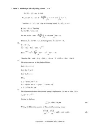Chapter 2: Modeling in the Frequency Domain
..

2-34

.

δx + 3δx + 2δx =sin (0+ δx)
d sinx
δx = 0+ cosx ⎮ δx = δx
dx ⎮

But, sin (0+ δx) = sin 0 +

x =0

..

x =0
..

.

.

Therefore, δx + 3δx + 2δx = δx. C ollecting term s, δx + 3δx + δx = 0 .

b. Let x = δx+π. Therefore,
..

.

δx+3δx+2δx =sin (π+δx)
But, sin (π+δx) = sin π +
..

d sinx
⎮ δx = 0+cosx ⎮ δx = −δx
dx x=π
x=π

.

..

.

Therefore, δx+3δx+2δx = -δx. Collecting terms, δx+3δx+3δx = 0 .
51.

If x = 0 + δx,
...

..

.

-(δx)

δx + 10δx + 31δx + 30δx = e
-(δx)

But e

= e-0 +

...

-x

de
dx
..

-x
⎮ δx = 1 - e ⎮ δx = 1 - δx
x=0
.

x=0
...

..

.

Therefore, δx + 10δx + 31δx + 30δx =1 - δx, or, δx + 10δx + 31δx + 31δx =1.

52.

The given curve can be described as follows:
f(x) = -6 ; -∞<x<-3;
f(x) = 2x; -3<x<3;
f(x) = 6; 3<x<+∞
Thus,

&
a . && + 17 x + 50 x = −6
x
&
&
b. && + 17 x + 50 x = 2 x or && + 17 x + 48 x = 0
x
x
53.

&
c. && + 17 x + 50 x = 6
x
The relationship between the nonlinear spring’s displacement, xs(t) and its force, fs(t) is

xs (t) = 1 − e− fs (t)
Solving for the force,

f s (t) = − ln(1 − x s (t))

(1)

Writing the differential equation for the system by summing forces,

d 2 x(t) dx(t)
+
− ln(1 − x(t)) = f (t)
dt 2
dt

Copyright © 2011 by John Wiley & Sons, Inc.

(2)

 