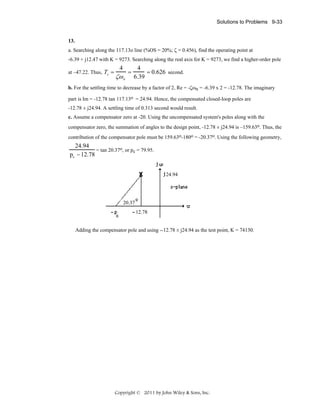 Solutions to Problems 9-33

13.
a. Searching along the 117.13o line (%OS = 20%; ζ = 0.456), find the operating point at
-6.39 + j12.47 with K = 9273. Searching along the real axis for K = 9273, we find a higher-order pole
at –47.22. Thus, Ts =

4

ζω n

=

4
= 0.626 second.
6.39

b. For the settling time to decrease by a factor of 2, Re = -ζωn = -6.39 x 2 = -12.78. The imaginary
part is Im = -12.78 tan 117.13o = 24.94. Hence, the compensated closed-loop poles are
-12.78 ± j24.94. A settling time of 0.313 second would result.
c. Assume a compensator zero at -20. Using the uncompensated system's poles along with the
compensator zero, the summation of angles to the design point, -12.78 ± j24.94 is –159.63o. Thus, the
contribution of the compensator pole must be 159.63o-180o = -20.37o. Using the following geometry,

24.94
= tan 20.37o, or pc = 79.95.
pc − 12.78
24.94

20.37
12.78

Adding the compensator pole and using --12.78 ± j24.94 as the test point, K = 74130.

Copyright © 2011 by John Wiley & Sons, Inc.

 
