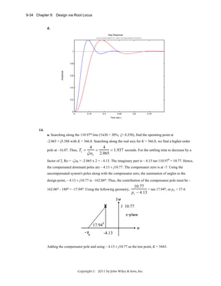 9-34 Chapter 9: Design via Root Locus

d.
Step Response
Uncompensated & Lead-Compensated System

1

Amplitude

0.8

0.6

0.4

0.2

0

0

0.15

0.3

0.45

0.6

0.75

Time (sec.)

14.
a. Searching along the 110.97o line (%OS = 30%; ζ= 0.358), find the operating point at
-2.065 + j5.388 with K = 366.8. Searching along the real axis for K = 366.8, we find a higher-order
pole at –16.87. Thus, Ts =

4

ζω n

=

4
= 1.937 seconds. For the settling time to decrease by a
2.065

factor of 2, Re = -ζωn = -2.065 x 2 = - 4.13. The imaginary part is – 4.13 tan 110.970 = 10.77. Hence,
the compensated dominant poles are – 4.13 ± j10.77. The compensator zero is at -7. Using the
uncompensated system's poles along with the compensator zero, the summation of angles to the
design point, – 4.13 ± j10.77 is –162.06o. Thus, the contribution of the compensator pole must be –
162.06o - 180o = -17.94o. Using the following geometry,

10.77
= tan 17.94o, or pc = 37.4.
pc − 4.13

10.77

17.94
-4.13
Adding the compensator pole and using – 4.13 ± j10.77 as the test point, K = 5443.

Copyright © 2011 by John Wiley & Sons, Inc.

 