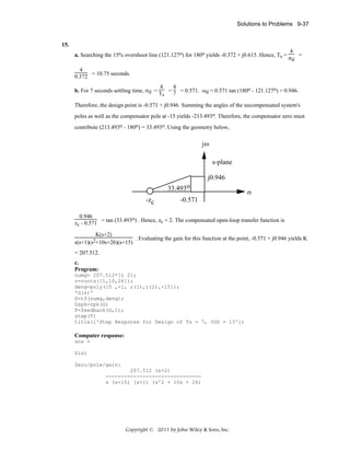 Solutions to Problems 9-37

15.
a. Searching the 15% overshoot line (121.127o) for 180o yields -0.372 + j0.615. Hence, Ts =

4
=
σd

4
0.372 = 10.75 seconds.
4
4
b. For 7 seconds settling time, σd = T = 7 = 0.571. ωd = 0.571 tan (180o - 121.127o) = 0.946.
s
Therefore, the design point is -0.571 + j0.946. Summing the angles of the uncompensated system's
poles as well as the compensator pole at -15 yields -213.493o. Therefore, the compensator zero must
contribute (213.493o - 180o) = 33.493o. Using the geometry below,

jω
s-plane
j0.946
33.493o
-zc

σ

-0.571

0.946
o
zc - 0.571 = tan (33.493 ) . Hence, zc = 2. The compensated open-loop transfer function is
K(s+2)
. Evaluating the gain for this function at the point, -0.571 + j0.946 yields K
s(s+1)(s2+10s+26)(s+15)
= 207.512.
c.
Program:
numg= 207.512*[1 2];
r=roots([1,10,26]);
deng=poly([0 ,-1, r(1),r(2),-15]);
'G(s)'
G=tf(numg,deng);
Gzpk=zpk(G)
T=feedback(G,1);
step(T)
title(['Step Response for Design of Ts = 7, %OS = 15'])

Computer response:
ans =
G(s)
Zero/pole/gain:
207.512 (s+2)
------------------------------s (s+15) (s+1) (s^2 + 10s + 26)

Copyright © 2011 by John Wiley & Sons, Inc.

 
