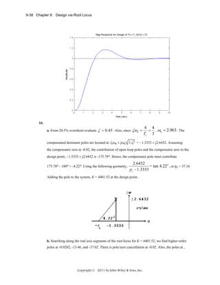 9-38 Chapter 9: Design via Root Locus

16.
a. From 20.5% overshoot evaluate

ζ = 0.45 . Also, since ζωn =

4 4
= , ωn = 2.963 . The
Ts 3

compensated dominant poles are located at -ζωn ± jωn 1-ζ2 = - 1.3333 ± j2.6432. Assuming
the compensator zero at -0.02, the contribution of open-loop poles and the compensator zero to the
design point, - 1.3333 ± j2.6432 is -175.78o. Hence, the compensator pole must contribute
175.78o - 180o = -4.22o. Using the following geometry,

2.6432
= tan 4.22o , or pc = 37.16
pc − 1.3333

Adding the pole to the system, K = 4401.52 at the design point..

b. Searching along the real axis segments of the root locus for K = 4401.52, we find higher-order
poles at -0.0202, -13.46, and -37.02. There is pole/zero cancellation at -0.02. Also, the poles at ,

Copyright © 2011 by John Wiley & Sons, Inc.

 