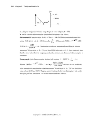 9-40 Chapter 9: Design via Root Locus

c. Adding the compensator zero and using –8 ± j18.33 as the test point, K = 7297.
d. Making a second-order assumption, the predicted performance is as follows:
Uncompensated: Searching along the 133.58o line (ζ = 0.4), find the uncompensated closed-loop
pole at -5.43 + j12.45 with K = 3353. Hence, Ts =
25.38%; Kp =

4
− ζπ /
= 0.74 seconds; %OS = e
ζωn

1− ζ

2

x100 =

3353
= 1.66. Checking the second-order assumption by searching the real axis
101x20

segments of the root locus for K = 3353, we find a higher-order pole at -29.13. Since this pole is more
than five times further from the imaginary axis than the dominant pair, the second order assumption is
reasonable.
Compensated: Using the compensated dominant pole location, - 8 ± j18.33, Ts =
seconds; %OS = e

− ζπ / 1− ζ

2

x100 = 25.38%; Kp =

4
= 0.5
ζωn

7297x0.0679
= 0.016. Checking the second101x20x15

order assumption by searching the real axis segments of the root locus for K = 7297, we find higherorder poles at -2.086 and -36.91. The poles are not five times further from the imaginary axis nor do
they yield pole/zero cancellation. The second-order assumption is not valid.

Copyright © 2011 by John Wiley & Sons, Inc.

 