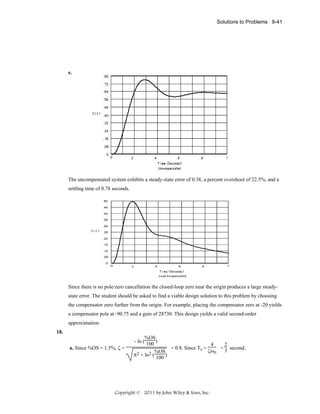 Solutions to Problems 9-41

e.

The uncompensated system exhibits a steady-state error of 0.38, a percent overshoot of 22.5%, and a
settling time of 0.78 seconds.

Since there is no pole/zero cancellation the closed-loop zero near the origin produces a large steadystate error. The student should be asked to find a viable design solution to this problem by choosing
the compensator zero further from the origin. For example, placing the compensator zero at -20 yields
a compensator pole at -90.75 and a gain of 28730. This design yields a valid second-order
approximation.
18.
a. Since %OS = 1.5%, ζ =

%OS
- ln ( 100 )
4
2
= 0.8. Since Ts =
= 3 second,
ζωn
%OS
π2 + ln2 ( 100 )

Copyright © 2011 by John Wiley & Sons, Inc.

 
