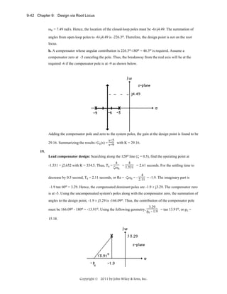 9-42 Chapter 9: Design via Root Locus
ωn = 7.49 rad/s. Hence, the location of the closed-loop poles must be -6±j4.49. The summation of
angles from open-loop poles to -6±j4.49 is -226.3o. Therefore, the design point is not on the root
locus.
b. A compensator whose angular contribution is 226.3o-180o = 46.3o is required. Assume a
compensator zero at -5 canceling the pole. Thus, the breakaway from the real axis will be at the
required -6 if the compensator pole is at -9 as shown below.

Adding the compensator pole and zero to the system poles, the gain at the design point is found to be
s+5
29.16. Summarizing the results: Gc(s) = s+9 with K = 29.16.
19.
Lead compensator design: Searching along the 120o line (ζ = 0.5), find the operating point at
-1.531 + j2.652 with K = 354.5. Thus, Ts =

4
4
= 1.531 = 2.61 seconds. For the settling time to
ζωn

4
decrease by 0.5 second, Ts = 2.11 seconds, or Re = -ζωn = - 2.11 = -1.9. The imaginary part is
-1.9 tan 60o = 3.29. Hence, the compensated dominant poles are -1.9 ± j3.29. The compensator zero
is at -5. Using the uncompensated system's poles along with the compensator zero, the summation of
angles to the design point, -1.9 ± j3.29 is -166.09o. Thus, the contribution of the compensator pole
3.29
must be 166.09o - 180o = -13.91o. Using the following geometry, p - 1.9 = tan 13.91o, or pc =
c
15.18.

Copyright © 2011 by John Wiley & Sons, Inc.

 