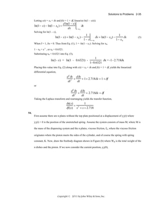 Solutions to Problems 2-35

Letting x(t) = x0 + δx and f(t) = 1 + δf, linearize ln(1 – x(t)).

ln(1− x) − ln(1 − x0 ) =

d ln(1 − x)
δx
dx
x =x 0

Solving for ln(1 – x),

ln(1− x) = ln(1 − x0 ) −

1
1− x

x = x0

δx = ln(1− x 0 ) −

1
δx
1− x 0

(3)

When f = 1, δx = 0. Thus from Eq. (1), 1 = -ln(1 – x0 ). Solving for x0,
1 – x0 = e-1 , or x0 = 0.6321.
Substituting x0 = 0.6321 into Eq. (3),

ln(1- x) = ln(1 – 0.6321) -

1
δx = -1 - 2.718δx
1- 0.6321

Placing this value into Eq. (2) along with x(t) = x0 + δx and f(t) = 1 + δf, yields the linearized
differential equation,

d 2 δx dδx
+
+ 1 + 2.718δx = 1 + δf
dt 2
dt
or

d 2 δx dδx
+
+ 2.718δx = δf
dt 2
dt
Taking the Laplace transform and rearranging yields the transfer function,

δx(s)
1
= 2
δf (s) s + s + 2.718
54.

First assume there are n plates without the top plate positioned at a displacement of y2(t) where
y2(t) = 0 is the position of the unstretched spring. Assume the system consists of mass M, where M is
the mass of the dispensing system and the n plates, viscous friction, fv, where the viscous friction
originates where the piston meets the sides of the cylinder, and of course the spring with spring
constant, K. Now, draw the freebody diagram shown in Figure (b) where Wn is the total weight of the
n dishes and the piston. If we now consider the current position, y2(0),

Copyright © 2011 by John Wiley & Sons, Inc.

 