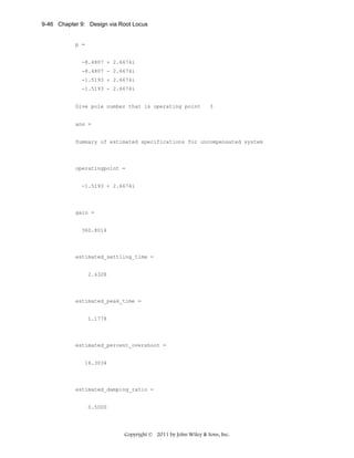 9-46 Chapter 9: Design via Root Locus

p =

-8.4807 + 2.6674i
-8.4807 - 2.6674i
-1.5193 + 2.6674i
-1.5193 - 2.6674i

Give pole number that is operating point

3

ans =

Summary of estimated specifications for uncompensated system

operatingpoint =

-1.5193 + 2.6674i

gain =

360.8014

estimated_settling_time =

2.6328

estimated_peak_time =

1.1778

estimated_percent_overshoot =

16.3034

estimated_damping_ratio =

0.5000

Copyright © 2011 by John Wiley & Sons, Inc.

 