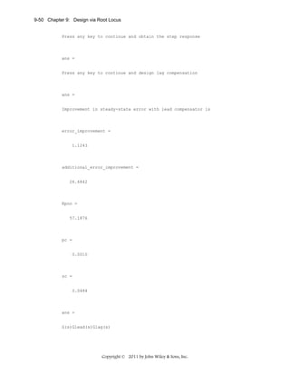 9-50 Chapter 9: Design via Root Locus

Press any key to continue and obtain the step response

ans =

Press any key to continue and design lag compensation

ans =

Improvement in steady-state error with lead compensator is

error_improvement =

1.1243

additional_error_improvement =

26.6842

Kpnn =

57.1876

pc =

0.0010

zc =

0.0484

ans =

G(s)Glead(s)Glag(s)

Copyright © 2011 by John Wiley & Sons, Inc.

 