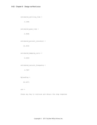 9-52 Chapter 9: Design via Root Locus

estimated_settling_time =

2.1486

estimated_peak_time =

0.9488

estimated_percent_overshoot =

16.3034

estimated_damping_ratio =

0.5000

estimated_natural_frequency =

3.7987

Kpleadlag =

60.6673

ans =

Press any key to continue and obtain the step response

Copyright © 2011 by John Wiley & Sons, Inc.

 