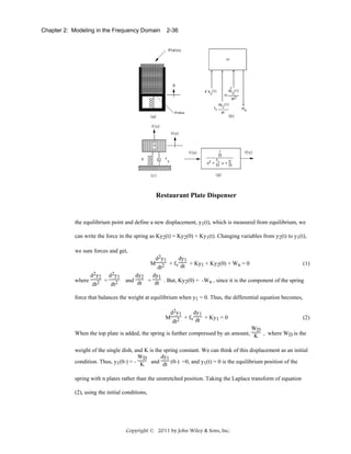 Chapter 2: Modeling in the Frequency Domain

2-36

Restaurant Plate Dispenser

the equilibrium point and define a new displacement, y1(t), which is measured from equilibrium, we
can write the force in the spring as Ky2(t) = Ky2(0) + Ky1(t). Changing variables from y2(t) to y1(t),
we sum forces and get,

where

d2y2

d2y1
2 = dt2
dt

d2y1
dy1
M 2 + fv dt + Ky1 + Ky2(0) + Wn = 0
(1)
dt
dy2
dy1
and dt = dt . But, Ky2(0) = -Wn , since it is the component of the spring

force that balances the weight at equilibrium when y1 = 0. Thus, the differential equation becomes,
dy1
d2y1
M 2 + fv dt + Ky1 = 0
dt

(2)

WD
When the top plate is added, the spring is further compressed by an amount, K , where WD is the
weight of the single dish, and K is the spring constant. We can think of this displacement as an initial
WD
dy1
condition. Thus, y1(0-) = - K and dt (0-) =0, and y1(t) = 0 is the equilibrium position of the
spring with n plates rather than the unstretched position. Taking the Laplace transform of equation
(2), using the initial conditions,

Copyright © 2011 by John Wiley & Sons, Inc.

 