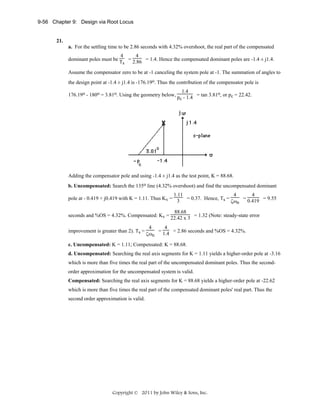 9-56 Chapter 9: Design via Root Locus

21.
a. For the settling time to be 2.86 seconds with 4.32% overshoot, the real part of the compensated
4
4
dominant poles must be T = 2.86 = 1.4. Hence the compensated dominant poles are -1.4 ± j1.4.
s
Assume the compensator zero to be at -1 canceling the system pole at -1. The summation of angles to
the design point at -1.4 ± j1.4 is -176.19o. Thus the contribution of the compensator pole is
1.4
176.19o - 180o = 3.81o. Using the geometry below, p - 1.4 = tan 3.81o, or pc = 22.42.
c

Adding the compensator pole and using -1.4 ± j1.4 as the test point, K = 88.68.
b. Uncompensated: Search the 135o line (4.32% overshoot) and find the uncompensated dominant
1.11
4
4
pole at - 0.419 + j0.419 with K = 1.11. Thus Kv = 3 = 0.37. Hence, Ts =
= 0.419 = 9.55
ζωn
88.68
seconds and %OS = 4.32%. Compensated: Kv = 22.42 x 3 = 1.32 (Note: steady-state error
improvement is greater than 2). Ts =

4
4
= 1.4 = 2.86 seconds and %OS = 4.32%.
ζωn

c. Uncompensated: K = 1.11; Compensated: K = 88.68.
d. Uncompensated: Searching the real axis segments for K = 1.11 yields a higher-order pole at -3.16
which is more than five times the real part of the uncompensated dominant poles. Thus the secondorder approximation for the uncompensated system is valid.
Compensated: Searching the real axis segments for K = 88.68 yields a higher-order pole at -22.62
which is more than five times the real part of the compensated dominant poles' real part. Thus the
second order approximation is valid.

Copyright © 2011 by John Wiley & Sons, Inc.

 