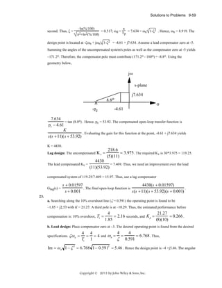 Solutions to Problems 9-59

-ln(%/100)

second. Thus, ζ =

π2+ln2(%/100)

π
= 0.517; ωd = T = 7.634 = ωn 1-ζ2 . Hence, ωn = 8.919. The
p

design point is located at -ζωn + jωn 1-ζ2 = -4.61 + j7.634. Assume a lead compensator zero at -5.
Summing the angles of the uncompensated system's poles as well as the compensator zero at -5 yields
–171.2o. Therefore, the compensator pole must contribute (171.2o - 180o) = -8.8o. Using the
geometry below,

jω
s-plane
j7.634
8.8o

X
-pc

σ
-4.61

7.634
= tan (8.8o) . Hence, pc = 53.92. The compensated open-loop transfer function is
pc − 4.61
K
. Evaluating the gain for this function at the point, -4.61 + j7.634 yields
s(s + 11)(s + 53.92)
K = 4430.
Lag design: The uncompensated
The lead compensated Kv =

Kv =

218.6
= 3.975 . The required Kv is 30*3.975 = 119.25.
(5)(11)

4430
= 7.469. Thus, we need an improvement over the lead
(11)(53.92)

compensated system of 119.25/7.469 = 15.97. Thus, use a lag compensator
Glag(s) =
23.

4430(s + 0.01597)
s + 0.01597
. The final open-loop function is
.
s + 0.001
s(s + 11)( s + 53.92)(s + 0.001)

a. Searching along the 10% overshoot line (ζ = 0.591) the operating point is found to be
–1.85 + j2.53 with K = 21.27. A third pole is at –10.29. Thus, the estimated performance before
compensation is: 10% overshoot,

Ts =

21.27
4
= 0.266 .
= 2.16 seconds, and K p =
(8)(10)
1.85

b. Lead design: Place compensator zero at –3. The desired operating point is found from the desired
specifications. ζω n =

4
4
4 4
= 6.768 . Thus,
= = 4 and ω n = =
ζ 0.591
Ts 1

Im = ω n 1 − ζ = 6.768 1− 0.591 = 5.46 . Hence the design point is –4 +j5.46. The angular
2

2

Copyright © 2011 by John Wiley & Sons, Inc.

 