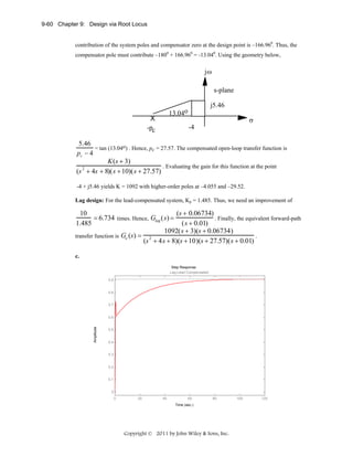 9-60 Chapter 9: Design via Root Locus
contribution of the system poles and compensator zero at the design point is –166.960. Thus, the
compensator pole must contribute –1800 + 166.960 = -13.040. Using the geometry below,

jω
s-plane
j5.46

13.04o

X
-pc

σ
-4

5.46
= tan (13.04o) . Hence, pc = 27.57. The compensated open-loop transfer function is
pc − 4
K (s + 3)
. Evaluating the gain for this function at the point
2
(s + 4s + 8)( s + 10)( s + 27.57)
-4 + j5.46 yields K = 1092 with higher-order poles at –4.055 and –29.52.
Lag design: For the lead-compensated system, Kp = 1.485. Thus, we need an improvement of

(s + 0.06734)
10
= 6.734 times. Hence, Glag ( s) =
. Finally, the equivalent forward-path
( s + 0.01)
1.485
1092( s + 3)(s + 0.06734)
.
transfer function is Ge (s) = 2
(s + 4 s + 8)(s + 10)(s + 27.57)( s + 0.01)
c.
Step Response
Lag-Lead Compensated
0.9

0.8
0.7

Amplitude

0.6
0.5

0.4
0.3

0.2
0.1

0
0

20

40

60

80

Time (sec.)

Copyright © 2011 by John Wiley & Sons, Inc.

100

120

 