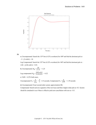 Solutions to Problems 9-61

Step Response
Lag-Lead Compensated
0.7

0.6

Amplitude

0.5

0.4

0.3

0.2

0.1

0
0

0.2

0.4

0.6

0.8

1

1.2

1.4

1.6

1.8

2

Time (sec.)

24.
a. Uncompensated: Search the 135o line (4.32% overshoot) for 180o and find the dominant pole at
–3 + j3 with K = 10.
Lag Compensated: Search the 135o line (4.32% overshoot) for 180o and find the dominant pole at 2.88 + j2.88 with K = 9.95.
10
b. Uncompensated: Kp = 2 x 4 = 1.25
9.95 x 0.5
Lag compensated: Kp = 2 x 4 x 0.1 = 6.22
c. %OS = 4.32% both cases;
Uncompensated Ts =

4
4
4
= 3 1.33 seconds; Compensated Ts = 2.88 = 1.39 seconds
ζωn

d. Uncompensated: Exact second-order system; approximation OK
Compensated: Search real axis segments of the root locus and find a higher-order pole at -0.3. System
should be simulated to see if there is effective pole/zero cancellation with zero at - 0.5.

Copyright © 2011 by John Wiley & Sons, Inc.

 