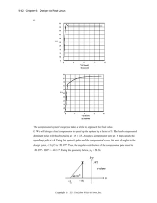 9-62 Chapter 9: Design via Root Locus

e.

The compensated system's response takes a while to approach the final value.
f. We will design a lead compensator to speed up the system by a factor of 5. The lead-compensated
dominant poles will thus be placed at –15 ± j15. Assume a compensator zero at - 4 that cancels the
open-loop pole at - 4. Using the system's poles and the compensator's zero, the sum of angles to the
design point, -15±j15 is 131.69o. Thus, the angular contribution of the compensator pole must be
131.69o - 180o = - 48.31o. Using the geometry below, pc = 28.36.

Copyright © 2011 by John Wiley & Sons, Inc.

 