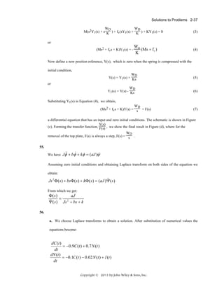 Solutions to Problems 2-37

WD
WD
M(s2Y1(s) + s K ) + fv(sY1(s) + K ) + KY1(s) = 0

(3)

or
(Ms2 + fvs + K)Y1(s) = -

WD
(Ms + fv )
K

(4)

Now define a new position reference, Y(s), which is zero when the spring is compressed with the
initial condition,
WD
Y(s) = Y1(s) + Ks

(5)

WD
Y1(s) = Y(s) - Ks

(6)

or

Substituting Y1(s) in Equation (4), we obtain,
WD
(Ms2 + fvs + K)Y(s) = s = F(s)

(7)

a differential equation that has an input and zero initial conditions. The schematic is shown in Figure
Y(s)
(c). Forming the transfer function, F(s) , we show the final result in Figure (d), where for the
WD
removal of the top plate, F(s) is always a step, F(s) = s .
55.

&
&
&
We have Jφ& + bφ + kφ = (aJ )ψ&
Assuming zero initial conditions and obtaining Laplace transform on both sides of the equation we
obtain:

&&
Js 2 Φ ( s ) + bsΦ ( s ) + kΦ ( s ) = (aJ )Ψ ( s )
From which we get:

Φ( s)
aJ
=
&& ( s ) Js 2 + bs + k
Ψ

56.
a. We choose Laplace transforms to obtain a solution. After substitution of numerical values the

equations become:

dC (t )
= −0.9C (t ) + 0.7 N (t )
dt
dN (t )
= −0.1C (t ) − 0.02 N (t ) + I (t )
dt
Copyright © 2011 by John Wiley & Sons, Inc.

 