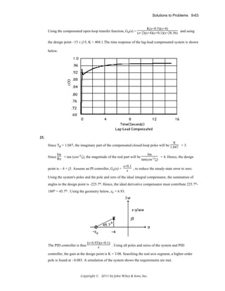 Solutions to Problems 9-63

K(s+0.5)(s+4)
Using the compensated open-loop transfer function, Ge(s) = (s+2)(s+4)(s+0.1)(s+28.36) and using
the design point –15 ± j15, K = 404.1.The time response of the lag-lead compensated system is shown
below.

25.

π

Since Tp = 1.047, the imaginary part of the compensated closed-loop poles will be 1.047 = 3.
Im
Since Re = tan (cos-1ζ), the magnitude of the real part will be
point is – 4 + j3. Assume an PI controller, Gc(s) =

Im
= 4. Hence, the design
tan(cos-1ζ)

s+0.1
s , to reduce the steady-state error to zero.

Using the system's poles and the pole and zero of the ideal integral compensator, the summation of
angles to the design point is -225.7o. Hence, the ideal derivative compensator must contribute 225.7o180o = 45.7o . Using the geometry below, zc = 6.93.

The PID controller is thus

(s+6.93)(s+0.1)
. Using all poles and zeros of the system and PID
s

controller, the gain at the design point is K = 3.08. Searching the real axis segment, a higher-order
pole is found at - 0.085. A simulation of the system shows the requirements are met.

Copyright © 2011 by John Wiley & Sons, Inc.

 