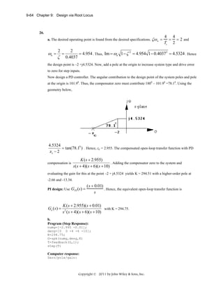 9-64 Chapter 9: Design via Root Locus

26.
a. The desired operating point is found from the desired specifications. ζω n =

ωn =

2

ζ

=

4 4
= = 2 and
Ts 2

2
= 4.954 . Thus, Im = ωn 1 − ζ 2 = 4.954 1 − 0.40372 = 4.5324 . Hence
0.4037

the design point is –2 +j4.5324. Now, add a pole at the origin to increase system type and drive error
to zero for step inputs.
Now design a PD controller. The angular contribution to the design point of the system poles and pole
at the origin is 101.90. Thus, the compensator zero must contribute 1800 – 101.90 =78.10. Using the
geometry below,

4.5324
= tan(78.10 ) . Hence, zc = 2.955. The compensated open-loop transfer function with PD
zc − 2
compensation is

K ( s + 2.955)
. Adding the compensator zero to the system and
s( s + 4)(s + 6)(s + 10)

evaluating the gain for this at the point –2 + j4.5324 yields K = 294.51 with a higher-order pole at
-2.66 and -13.34.
PI design: Use

Ge ( s) =

GPI (s) =

(s + 0.01)
. Hence, the equivalent open-loop transfer function is
s

K ( s + 2.955)( s + 0.01)
with K = 294.75.
s 2 ( s + 4)( s + 6)( s + 10)

b.
Program (Step Response):
numg=[-2.995 -0.01];
deng=[0 0 -4 -6 -10];
K=294.75;
G=zpk(numg,deng,K)
T=feedback(G,1);
step(T)

Computer response:
Zero/pole/gain:

Copyright © 2011 by John Wiley & Sons, Inc.

 