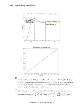 9-70 Chapter 9: Design via Root Locus

28.
Open-loop poles are at -2, - 0.134, and -1.87. An open-loop zero is at -3. Searching the 121.13o line
(ζ = 0.517), find the closed-loop dominant poles at -0.747 + j1.237 with K = 1.58. Searching the real
axis segments locates a higher-order pole at -2.51. Since the open-loop zero is a zero of H(s), it is not
a closed-loop zero. Thus, there are no closed-loop zeros.
29.
a. The damping ratio for 15% overshoot is 0.517. The desired operating point is found from the
desired specifications. ζω n =

1.333 1.333
4 4
=
= 2.578 . Thus,
= = 1.333 and ω n =
ζ
0.517
Ts 3

Copyright © 2011 by John Wiley & Sons, Inc.

 