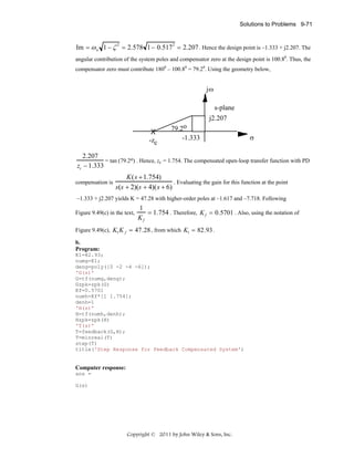 Solutions to Problems 9-71

Im = ω n 1 − ζ = 2.578 1− 0.517 = 2.207 . Hence the design point is –1.333 + j2.207. The
2

2

angular contribution of the system poles and compensator zero at the design point is 100.80. Thus, the
compensator zero must contribute 1800 – 100.80 = 79.20. Using the geometry below,

jω
s-plane
j2.207
X
-zc

79.2o
-1.333

σ

2.207
= tan (79.2o) . Hence, zc = 1.754. The compensated open-loop transfer function with PD
zc − 1.333
compensation is

K ( s + 1.754)
. Evaluating the gain for this function at the point
s(s + 2)(s + 4)( s + 6)

–1.333 + j2.207 yields K = 47.28 with higher-order poles at –1.617 and –7.718. Following
Figure 9.49(c) in the text,

1
= 1.754 . Therefore, K f = 0.5701 . Also, using the notation of
Kf

Figure 9.49(c), K1 K f = 47.28 , from which K1 = 82.93 .
b.
Program:
K1=82.93;
numg=K1;
deng=poly([0 -2 -4 -6]);
'G(s)'
G=tf(numg,deng);
Gzpk=zpk(G)
Kf=0.5701
numh=Kf*[1 1.754];
denh=1
'H(s)'
H=tf(numh,denh);
Hzpk=zpk(H)
'T(s)'
T=feedback(G,H);
T=minreal(T)
step(T)
title('Step Response for Feedback Compensated System')

Computer response:
ans =
G(s)

Copyright © 2011 by John Wiley & Sons, Inc.

 