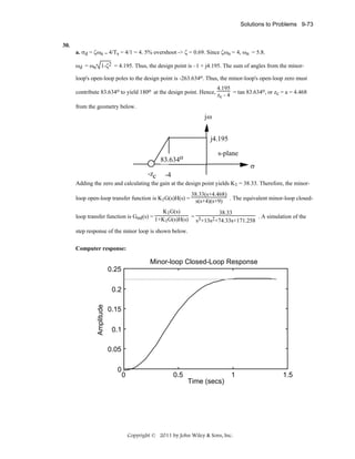 Solutions to Problems 9-73

a. σd = ζωn = 4/Ts = 4/1 = 4. 5% overshoot -> ζ = 0.69. Since ζωn = 4, ωn = 5.8.
ωd = ωn 1-ζ2 = 4.195. Thus, the design point is –1 + j4.195. The sum of angles from the minorloop's open-loop poles to the design point is -263.634o. Thus, the minor-loop's open-loop zero must
4.195
contribute 83.634o to yield 180o at the design point. Hence, z - 4 = tan 83.634o, or zc = a = 4.468
c
from the geometry below.

jω
j4.195
83.634o o
83.634
-zc

s-plane
σ

-4

Adding the zero and calculating the gain at the design point yields K1 = 38.33. Therefore, the minor38.33(s+4.468)
loop open-loop transfer function is K1G(s)H(s) = s(s+4)(s+9) . The equivalent minor-loop closedK1G(s)
38.33
. A simulation of the
loop transfer function is Gml(s) = 1+K G(s)H(s) = 3
s +13s2+74.33s+171.258
1
step response of the minor loop is shown below.
Computer response:

Minor-loop Closed-Loop Response
0.25
0.2
Amplitude

30.

0.15
0.1
0.05
0

0

0.5

Time (secs)

1

Copyright © 2011 by John Wiley & Sons, Inc.

1.5

 