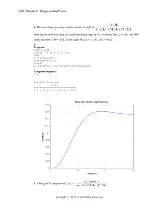 9-74 Chapter 9: Design via Root Locus

b. The major-loop open-loop transfer function is

G e (s) =

38.33K
.
s + 13s + 74.33s + 171.258
3

2

Drawing the root locus using Ge(s) and searching along the 10% overshoot line (ζ = 0.591) for 180o
yields the point -3.349 + j4.572 with a gain 38.33K = 31.131, or K = 0.812.
c.
Program:
numg=31.131;
deng=[1 13 74.33 171.258];
'G(s)'
G=tf(numg,deng)
T=feedback(G,1);
step(T)
title('Major-loop Closed-Loop Response')

Computer response:
G(s)

Transfer function:
31.13
-----------------------------s^3 + 13 s^2 + 74.33 s + 171.3

d. Adding the PI compensator, Ge(s) =

31.131(s+0.1)

.
s(s3+13s2+74.33s+171.258)

Copyright © 2011 by John Wiley & Sons, Inc.

 