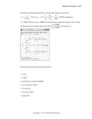 Solutions to Problems 9-83

We start by calculating the required K ps from the steady state error requirement

ess =

K ps
z
9
1
=
= 4.369 . Arbitrarily let
= 0.1 or K ps = 9 . So c =
pc K po 2.06
1 + K ps

z c = 0.035 which gives pc = 0.008 . Then the loop gain is adjusted to obtain ξ = 0.8 , but did
(s + 0.035)
. The root locus is:
not change much in this design. We have GC ( s) =
(s + 0.008)

The time domain simulation can be done as follows:

>> syms s
>> s=tf('s');
>> G=0.0187/(s^2+0.267*s+0.00908);
>> Gc=(s+0.035)/(s+0.008);
>> T1=G/(1+G);
>> T2=G*C/(1+G*C);
>> step(T1,T2)

Copyright © 2011 by John Wiley & Sons, Inc.

 