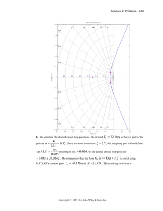 Solutions to Problems 9-85

b. We calculate the desired closed loop positions. The desired
poles is

σ=

TS = 72.1sec so the real part of the

4
= 0.55 . Since we want to maintain ξ = 0.7 , the imaginary part is found from
72.1

ωd

resulting in ω d = 0.056 . So the desired closed loop poles are
0.055
− 0.055 ± j 0.0562 . The compensator has the form GC ( s) = K (s + z c ) . A search using

tan 45.6 o =

MATLAB’s sisotool gives

z c = −0.178 with K = 11 .424 . The resulting root locus is

Copyright © 2011 by John Wiley & Sons, Inc.

 