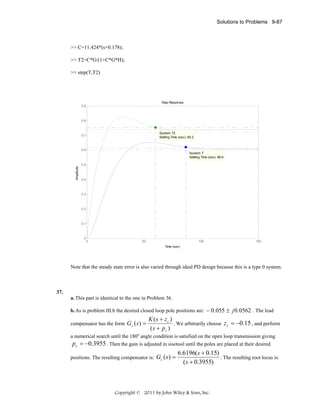 Solutions to Problems 9-87

>> C=11.424*(s+0.178);
>> T2=C*G/(1+C*G*H);
>> step(T,T2)

Step Response
0.9

0.8

System: T2
Settling Time (sec): 60.2

0.7

0.6

Amplitude

System: T
Settling Time (sec): 86.6
0.5

0.4

0.3

0.2

0.1

0

0

50

100

150

Time (sec)

Note that the steady state error is also varied through ideal PD design because this is a type 0 system.

37.
a. This part is identical to the one in Problem 36.
b. As is problem III.b the desired closed loop pole positions are: − 0 .055 ± j 0 .0562 . The lead
compensator has the form Gc ( s ) =

K (s + zc )
. We arbitrarily choose z c = −0.15 , and perform
( s + pc )

a numerical search until the 180o angle condition is satisfied on the open loop transmission giving
pc = −0.3955 . Then the gain is adjusted in sisotool until the poles are placed at their desired
positions. The resulting compensator is:

Gc ( s ) =

6.6196( s + 0.15)
. The resulting root locus is:
( s + 0.3955)

Copyright © 2011 by John Wiley & Sons, Inc.

 