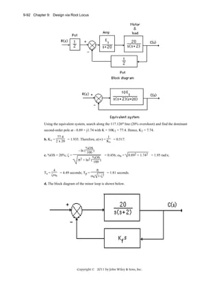 9-92 Chapter 9: Design via Root Locus

Using the equivalent system, search along the 117.126o line (20% overshoot) and find the dominant
second-order pole at - 0.89 + j1.74 with K = 10K1 = 77.4. Hence, K1 = 7.74.
77.4
1
b. Kv = 2 x 20 = 1.935. Therefore, e(∞) = K

v

c. %OS = 20%; ζ =

Ts =

= 0.517.

%OS
- ln ( 100 )
= 0.456; ωn =
2 + ln2 (%OS)
π
100

4
= 4.49 seconds; Tp =
ζωn
ω

π

2
n 1-ζ

0.892 + 1.742 = 1.95 rad/s;

= 1.81 seconds.

d. The block diagram of the minor loop is shown below.

Copyright © 2011 by John Wiley & Sons, Inc.

 