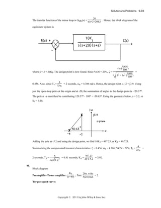 Solutions to Problems 9-93
20
The transfer function of the minor loop is GML(s) = s(s+2+20K ) . Hence, the block diagram of the
f

equivalent system is

where a = 2 + 20Kf. The design point is now found. Since %OS = 20%, ζ =

0.456. Also, since Ts =

%OS
- ln ( 100 )
=
%OS
π2 + ln2 ( 100 )

4
= 2 seconds, ωn = 4.386 rad/s. Hence, the design point is –2 + j3.9. Using
ζωn

just the open-loop poles at the origin and at -20, the summation of angles to the design point is -129.37o.
The pole at -a must then be contributing 129.37o - 180o = -50.63o. Using the geometry below, a = 5.2, or
Kf = 0.16.

Adding the pole at -5.2 and using the design point, we find 10K1 = 407.23, or K1 = 40.723.
Summarizing the compensated transient characteristics: ζ = 0.456; ωn = 4.386; %OS = 20%; Ts =
2 seconds; Tp =

π
ωn 1-ζ2

407.23
= 0.81 seconds; Kv = 20 x 5.2 = 3.92.

41.
Block diagram
K1
20π volts
= 2.
Preamplifier/Power amplifier: (s+40) ; Pots:
5(2π) rad.
Torque-speed curve:

Copyright © 2011 by John Wiley & Sons, Inc.

4
=
ζωn

 