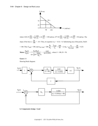 9-94 Chapter 9: Design via Root Locus
T (N-m)

50 v

75
25

ω (rad/sec)
50

150

rev
1 min
rad
rev
1 min
rad
where 1432.35 min x 60 sec x 2π rev = 150 rad/sec; 477.45 min x 60 sec x 2π rev = 50 rad/sec. The
50
slope of the line is - 100 = - 0.5. Thus, its equation is y = -0.5x + b. Substituting one of the points, find b
Kt Tstall 100
ea
50
= 50 = 2; Kb =
= 200 = 0.25.
= 100. Thus Tstall = 100, and ωno load = 200. R = e
ωno load
a
a
θm(s)
Motor: E (s) =
a

Kt/(RaJ)
0.02
KtKb = s(s+0.505) , where J = 100, D = 50.
1
s(s+ J (D+ R ))
a

Gears: 0.1
Drawing block diagram:

θc (s)

+

K
(s + 40)

2

θL (s)

0.02

40
s +140

s(s + 0.505)

0.1

-

2

θc(s)

+
K1

0.004
s(s + 0.505)(s + 40)

-

b. Compensator design - Lead

Copyright © 2011 by John Wiley & Sons, Inc.

θL(s)

 