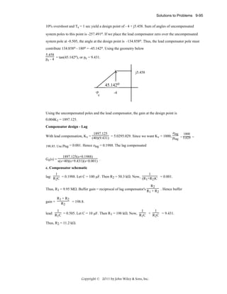 Solutions to Problems 9-95
10% overshoot and Ts = 1 sec yield a design point of - 4 + j5.458. Sum of angles of uncompensated
system poles to this point is -257.491o. If we place the lead compensator zero over the uncompensated
system pole at -0.505, the angle at the design point is -134.858o. Thus, the lead compensator pole must
contribute 134.858o - 180o = -45.142o. Using the geometry below
5.458
o
pc - 4 = tan(45.142 ), or pc = 9.431.
X

j5.458

45.142o
-p
c

-4

Using the uncompensated poles and the lead compensator, the gain at the design point is
0.004K1 = 1897.125.
Compensator design - Lag
zlag 1000
1897.125
With lead compensation, Kv = (40)(9.431) = 5.0295.029. Since we want Kv = 1000, p
=
=
lag 5.029
198.85. Use plag = 0.001. Hence zlag = 0.1988. The lag compensated

1897.125(s+0.1988)
Ge(s) = s(s+40)(s+9.431)(s+0.001) .
c. Compensator schematic
1
1
lag: R C = 0.1988. Let C = 100 μF. Then R2 = 50.3 kΩ. Now, (R +R )C = 0.001.
2
1 2
R2
Thus, R1 = 9.95 MΩ. Buffer gain = reciprocal of lag compensator's R + R . Hence buffer
1
2
gain =

R1 + R2
= 198.8.
R2

1
1
1
lead: R C = 0.505. Let C = 10 μF. Then R1 = 198 kΩ. Now, R C + R C = 9.431.
1
1
2
Thus, R2 = 11.2 kΩ.

Copyright © 2011 by John Wiley & Sons, Inc.

 