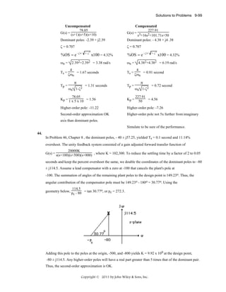 Solutions to Problems 9-99
Uncompensated
78.05
G(s) = (s+1)(s+5)(s+10)
Dominant poles: -2.39 + j2.39

Compensated
227.91
G(s) = 3
s +16s2+101.71s+50
Dominant poles: - 4.38 + j4 .38

ζ = 0.707

ζ = 0.707

%OS = e −ζπ /
ωn =
Ts =
Tp =

1− ζ

2

x100 = 4.32%

2.392+2.392 = 3.38 rad/s
4
= 1.67 seconds
ζωn

π
ωn

1-ζ2

= 1.31 seconds

%OS = e −ζπ /
ωn =
Ts =
Tp =

1− ζ

2

x100 = 4.32%

4.382+4.382 = 6.19 rad/s
4
= 0.91 second
ζωn

π
ωn 1-ζ2

= 0.72 second

78.05
Kp = 1 x 5 x 10 = 1.56

Kp =

227.91
= 4.56
50

Higher-order pole: -11.22

Higher-order pole: -7.26

Second-order approximation OK

Higher-order pole not 5x further from imaginary

axis than dominant poles.
Simulate to be sure of the performance.
44.
In Problem 46, Chapter 8 , the dominant poles, - 40 ± j57.25, yielded Ts = 0.1 second and 11.14%
overshoot. The unity feedback system consisted of a gain adjusted forward transfer function of
20000K
G(s) = s(s+100)(s+500)(s+800) , where K = 102,300. To reduce the settling time by a factor of 2 to 0.05
seconds and keep the percent overshoot the same, we double the coordinates of the dominant poles to –80
± j114.5. Assume a lead compensator with a zero at -100 that cancels the plant's pole at
-100. The summation of angles of the remaining plant poles to the design point is 149.23o. Thus, the
angular contribution of the compensator pole must be 149.23o - 180o = 30.77o. Using the
114.5
geometry below, p - 80 = tan 30.77o, or pc = 272.3.
c

Adding this pole to the poles at the origin, -500, and -800 yields K = 9.92 x 109 at the design point,
-80 ± j114.5. Any higher-order poles will have a real part greater than 5 times that of the dominant pair.
Thus, the second-order approximation is OK.
Copyright © 2011 by John Wiley & Sons, Inc.

 