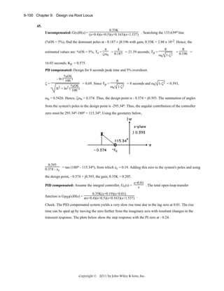 9-100 Chapter 9: Design via Root Locus
45.
0.35K
Uncompensated: G(s)H(s) = (s+0.4)(s+0.5)(s+0.163)(s+1.537) . Searching the 133.639o line
(%OS = 5%), find the dominant poles at - 0.187 ± j0.196 with gain, 0.35K = 2.88 x 10-2. Hence, the
estimated values are: %OS = 5%; Ts =

4
4
= 0.187 = 21.39 seconds; Tp =
ζωn
ω

n

π
1-ζ2

π

= 0.196 =

16.03 seconds; Kp = 0.575.
PD compensated: Design for 8 seconds peak time and 5% overshoot.
ζ=

%OS
- ln ( 100 )
π
= 0.69. Since Tp =
= 8 seconds and ωn 1-ζ2 = 0.393,
%OS
ωn 1-ζ2
π2 + ln2 ( 100 )

ωn = 0.5426. Hence, ζωn = 0.374. Thus, the design point is - 0.374 + j0.393. The summation of angles
from the system's poles to the design point is -295.34o. Thus, the angular contribution of the controller
zero must be 295.34o-180o = 115.34o. Using the geometry below,

0.393
o
o
0.374 - zc = tan (180 - 115.34 ), from which zc = 0.19. Adding this zero to the system's poles and using
the design point, - 0.374 + j0.393, the gain, 0.35K = 0.205.
PID compensated: Assume the integral controller, Gc(s) =

s+0.01
. The total open-loop transfer
s

0.35K(s+0.19)(s+0.01)
function is GPID(s)H(s) = s(s+0.4)(s+0.5)(s+0.163)(s+1.537) .
Check: The PID compensated system yields a very slow rise time due to the lag zero at 0.01. The rise
time can be sped up by moving the zero further from the imaginary axis with resultant changes in the
transient response. The plots below show the step response with the PI zero at - 0.24.

Copyright © 2011 by John Wiley & Sons, Inc.

 