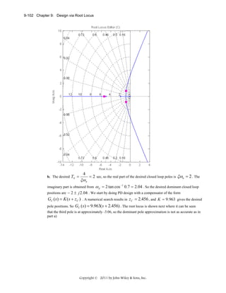 9-102 Chapter 9: Design via Root Locus

b. The desired TS =

4

ξω n

= 2 sec, so the real part of the desired closed loop poles is ξωn = 2 . The

imaginary part is obtained from

ω d = 2 tan cos −1 0.7 = 2.04 . So the desired dominant closed loop

positions are − 2 ± j 2 .04 . We start by doing PD design with a compensator of the form

GC ( s) = K ( s + z C ) . A numerical search results in z C = 2.456 , and K = 9 .963 gives the desired
pole positions. So GC ( s ) = 9.963( s + 2.456) . The root locus is shown next where it can be seen
that the third pole is at approximately -3.06, so the dominant pole approximation is not as accurate as in
part a)

Copyright © 2011 by John Wiley & Sons, Inc.

 