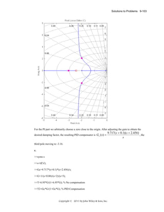 Solutions to Problems 9-103

For the PI part we arbitrarily choose a zero close to the origin. After adjusting the gain to obtain the
desired damping factor, the resulting PID compensator is Gc ( s ) =

9.717( s + 0.1)( s + 2.456)
, the
s

third pole moving to -3.16.
c.
>>syms s
>>s=tf('s');
>>Gc=9.717*(s+0.1)*(s+2.456)/s;
>>G=1/(s+0.08)/(s+2)/(s+5);
>>T=6.95*G/(1+6.95*G); % No compensation
>>T2=Gc*G/(1+Gc*G); % PID Compensation

Copyright © 2011 by John Wiley & Sons, Inc.

 