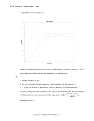 9-104 Chapter 9: Design via Root Locus

>> step(T,T2,6) % Simulate up to 6 sec

Step Response
1.4

1.2

1

Amplitude

0.8

0.6

0.4

0.2

0

0

1

2

3

4

5

6

Time (sec)

Note that the compensated response results in the desired Settling time, however the resulting %OS≈8%
is larger than expected due to the third pole being close to the dominant poles.
47.
a. This part is identical to 46a)
b. We start by designing the lead compensator. The desired closed loop pole positions are

− 2 ± j 2 .04 as in problem IV. We arbitrarily choose the position of the compensator zero at -2
(cancelling a plant pole), and do a numerical search to get the pole position as -11.8, then adjust the gain
until the desired pole positions are obtained. At this stage we have

GC (s) =

resulting roots locus is:

Copyright © 2011 by John Wiley & Sons, Inc.

95.7( s + 2)
. The
( s + 11.2)

 