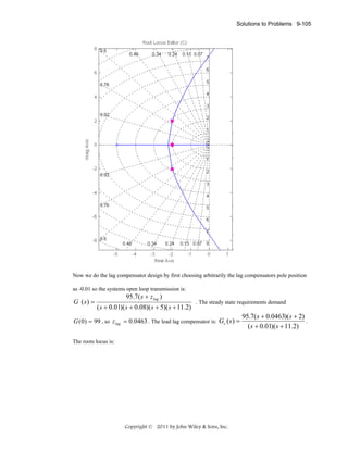 Solutions to Problems 9-105

Now we do the lag compensator design by first choosing arbitrarily the lag compensators pole position
as -0.01 so the systems open loop transmission is:

G (s) =

95.7( s + z lag )

( s + 0.01)( s + 0.08)( s + 5)( s + 11.2)

. The steady state requirements demand

G (0) = 99 , so z lag = 0.0463 . The lead lag compensator is: Gc ( s) =
The roots locus is:

Copyright © 2011 by John Wiley & Sons, Inc.

95.7( s + 0.0463)(s + 2)
.
( s + 0.01)(s + 11.2)

 