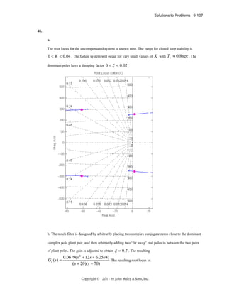 Solutions to Problems 9-107

48.
a.
The root locus for the uncompensated system is shown next. The range for closed loop stability is

0 < K < 0.04 . The fastest system will occur for vary small values of K with Ts ≈ 0.8 sec . The
dominant poles have a damping factor 0 < ξ < 0.02

b. The notch filter is designed by arbitrarily placing two complex conjugate zeros close to the dominant
complex pole plant pair, and then arbitrarily adding two ‘far away’ real poles in between the two pairs
of plant poles. The gain is adjusted to obtain

Gc ( s ) =

ξ = 0 .7 . The resulting

0.0679( s + 12 s + 6.25e4)
The resulting root locus is:
( s + 20)( s + 70)
2

Copyright © 2011 by John Wiley & Sons, Inc.

 