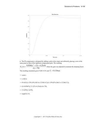 Solutions to Problems 9-109

Step Response
0.7

0.6

0.5

Amplitude

0.4

0.3

0.2

0.1

0

0

0.05

0.1

0.15

Time (sec)

c. The PI compensator is designed by adding a pole at the origin and arbitrarily placing a zero at the
same point as that of the rightmost compensator pole. The resulting

0.0586( s 2 + 12 s + 6.25e4)
Gc ( s ) =
where the gain was adjusted to maintain the damping factor.
s ( s + 70)
The resulting simulation gives %OS=4.3% and Ts = 0.124 sec
>> syms s
>> s=tf('s');
>> P=0.63/(1+2*0.18*s/305.4+s^2/305.4^2)/(1+2*0.02*s/248.2+s^2/248.2^2);
>> G=0.0586*(s^2+12*s+6.25e4)/s/(s+70);
>> T=G*P/(1+G*P);
>> step(T,0.15)

Copyright © 2011 by John Wiley & Sons, Inc.

 