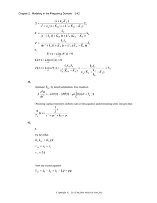 Chapter 2: Modeling in the Frequency Domain

2-42

~
( s + kψ K M )
S= 2
~
~
~ S0
s + kψ (1 + K M ) s + k 2ψ ( K M − K S )
C=

kψ
~
~
~ S0
( s 2 + kψ (1 + K M ) s + k 2ψ ( K M − K S ))

P=

k 2 kψ
~
~
~ S0
s ( s + kψ (1 + K M ) s + k 2ψ ( K M − K S ))
2

b.

S (∞) = Lim sS ( s) = 0
s →0

C (∞) = Lim sC ( s) = 0
s →0

P (∞) = Lim sP ( s ) =
s →0

k 2 kψ S 0
k2 S0
= S0
~ =
2 ~
~
~
kψ ( K M − K S ) k ( K + k 2 − K )
S
S
ψ
kψ

61.

Eliminate Tbal by direct substitution. This results in

d 2θ
&
= − kJθ (t ) − ηJθ (t ) − ρJ ∫ θ (t )dt + Td (t )
dt 2
0
t

J

Obtaining Laplace transform on both sides of this equation and eliminating terms one gets that:

1
s
Θ
J
(s) = 3
Td
s + ηs 2 + ks + ρ
62.
a.

We have that

m L &&La = m L gφ
x
x La = xT − x L
x L = Lφ

From the second equation

&
&&La = &&T − &&L = vT − Lφ& = gφ
&
x
x
x

Copyright © 2011 by John Wiley & Sons, Inc.

 