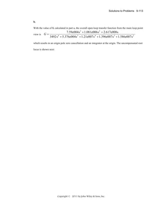 Solutions to Problems 9-113

b.
With the value of K calculated in part a, the overall open loop transfer function from the main loop point
view is

G=

7.59e004 s 3 + 1.081e006 s 2 + 2.617e008s
3492 s 6 + 5.376e004 s 5 + 1.21e007 s 4 + 1.396e007 s 3 + 1.586e007 s 2

which results in an origin pole zero cancellation and an integrator at the origin. The uncompensated root
locus is shown next:

Copyright © 2011 by John Wiley & Sons, Inc.

 